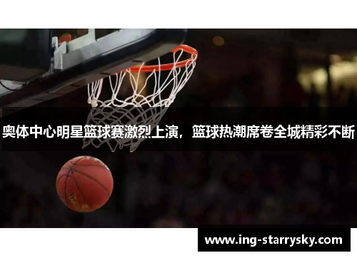 奥体中心明星篮球赛激烈上演，篮球热潮席卷全城精彩不断
