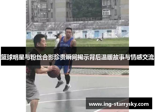 篮球明星与粉丝合影珍贵瞬间揭示背后温暖故事与情感交流