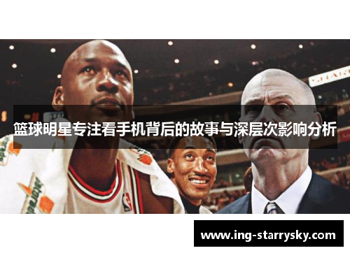 篮球明星专注看手机背后的故事与深层次影响分析