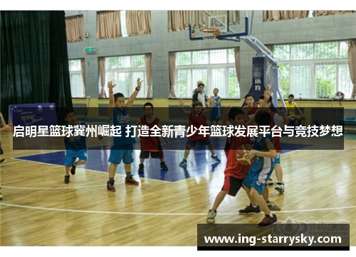 启明星篮球冀州崛起 打造全新青少年篮球发展平台与竞技梦想